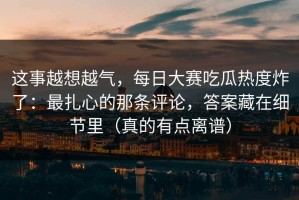 这事越想越气，每日大赛吃瓜热度炸了：最扎心的那条评论，答案藏在细节里（真的有点离谱）