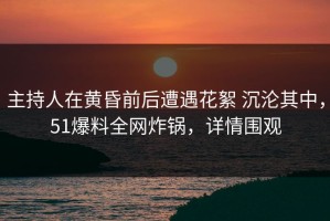 主持人在黄昏前后遭遇花絮 沉沦其中，51爆料全网炸锅，详情围观