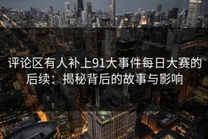 评论区有人补上91大事件每日大赛的后续：揭秘背后的故事与影响