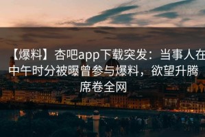 【爆料】杏吧app下载突发：当事人在中午时分被曝曾参与爆料，欲望升腾席卷全网