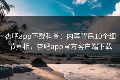杏吧app下载科普：内幕背后10个细节真相，杏吧app官方客户端下载