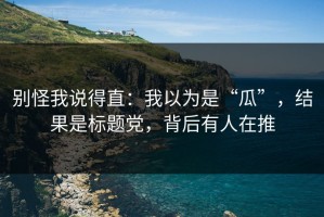 别怪我说得直：我以为是“瓜”，结果是标题党，背后有人在推