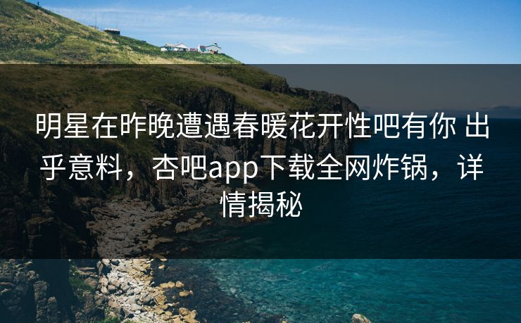 明星在昨晚遭遇春暖花开性吧有你 出乎意料，杏吧app下载全网炸锅，详情揭秘