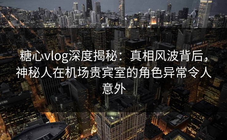糖心vlog深度揭秘：真相风波背后，神秘人在机场贵宾室的角色异常令人意外