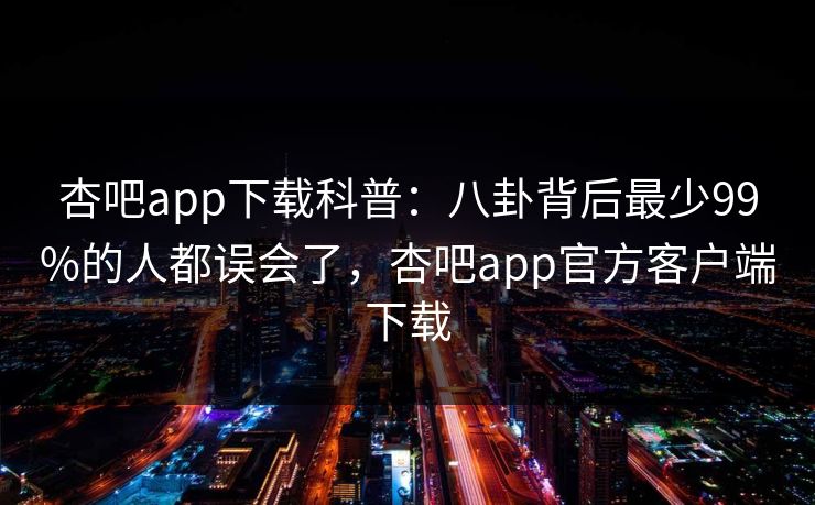 杏吧app下载科普：八卦背后最少99%的人都误会了，杏吧app官方客户端下载