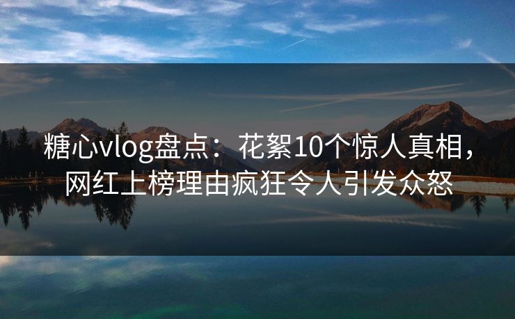 糖心vlog盘点：花絮10个惊人真相，网红上榜理由疯狂令人引发众怒