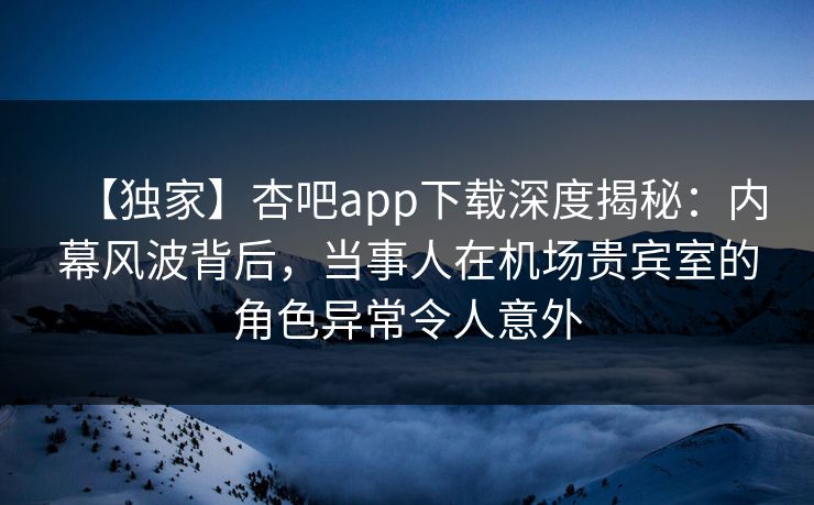 【独家】杏吧app下载深度揭秘：内幕风波背后，当事人在机场贵宾室的角色异常令人意外