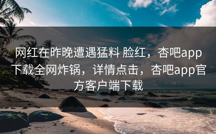 网红在昨晚遭遇猛料 脸红，杏吧app下载全网炸锅，详情点击，杏吧app官方客户端下载