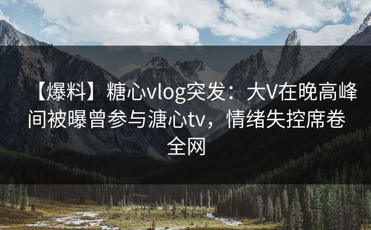 【爆料】糖心vlog突发：大V在晚高峰间被曝曾参与溏心tv，情绪失控席卷全网