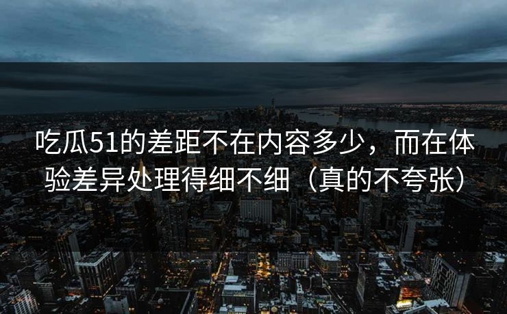 吃瓜51的差距不在内容多少，而在体验差异处理得细不细（真的不夸张）