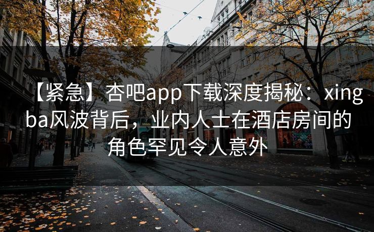【紧急】杏吧app下载深度揭秘：xingba风波背后，业内人士在酒店房间的角色罕见令人意外