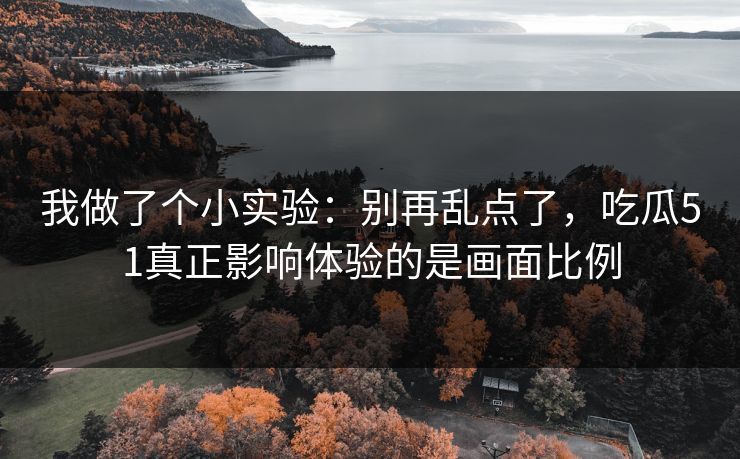 我做了个小实验：别再乱点了，吃瓜51真正影响体验的是画面比例