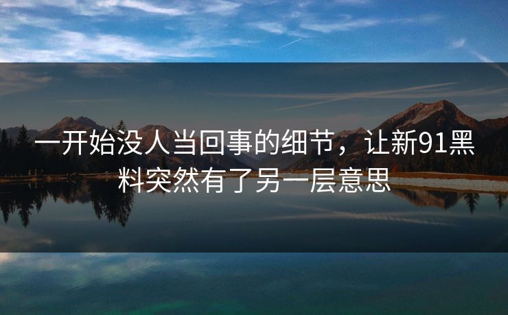 一开始没人当回事的细节，让新91黑料突然有了另一层意思
